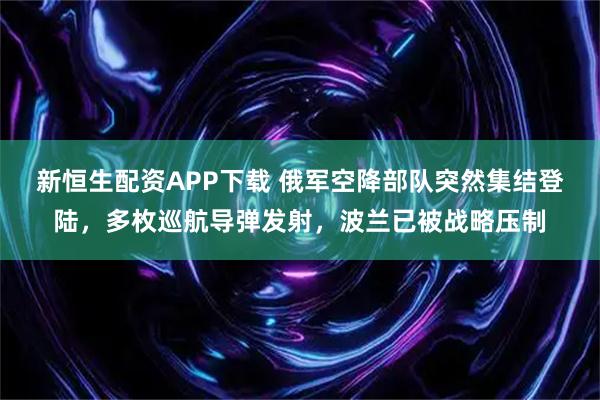 新恒生配资APP下载 俄军空降部队突然集结登陆，多枚巡航导弹发射，波兰已被战略压制