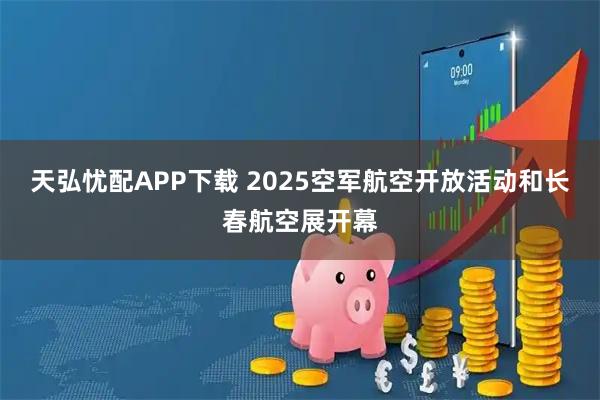 天弘忧配APP下载 2025空军航空开放活动和长春航空展开幕