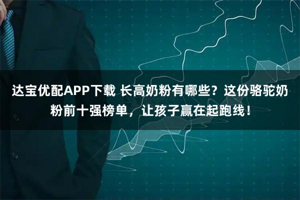 达宝优配APP下载 长高奶粉有哪些?这份骆驼奶粉前十强榜单,让孩子赢在起跑线!