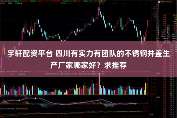 宇轩配资平台 四川有实力有团队的不锈钢井盖生产厂家哪家好？求推荐
