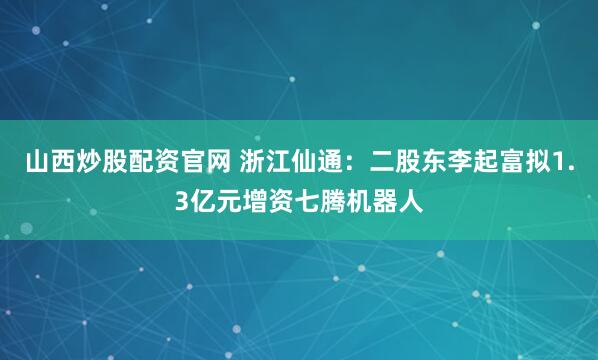山西炒股配资官网 浙江仙通:二股东李起富拟1.3亿元增资七腾机器人
