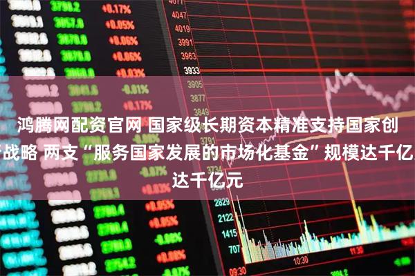 鸿腾网配资官网 国家级长期资本精准支持国家创新战略 两支“服务国家发展的市场化基金”规模达千亿元