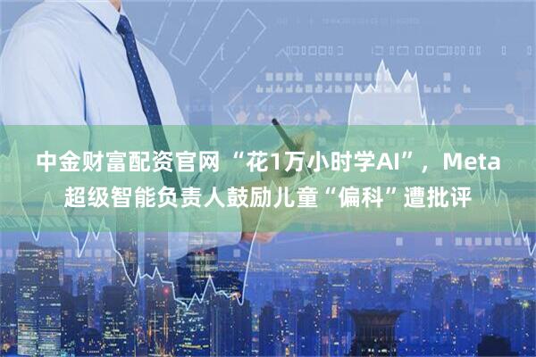 中金财富配资官网 “花1万小时学AI”,Meta超级智能负责人鼓励儿童“偏科”遭批评