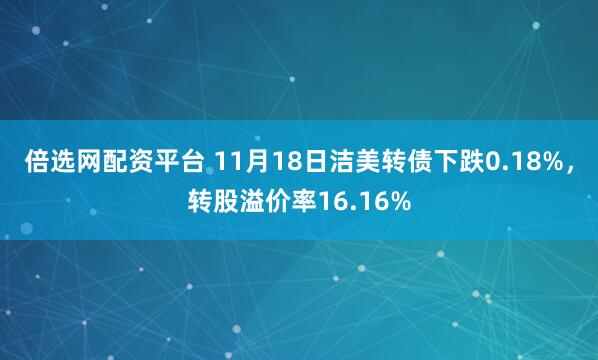 倍选网配资平台 11月18日洁美转债下跌0.18%，转股溢价率16.16%