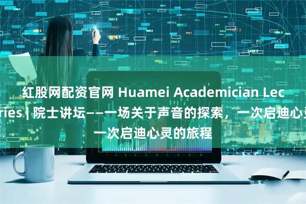 红股网配资官网 Huamei Academician Lecture Series | 院士讲坛——一场关于声音的探索,一次启迪心灵的旅程