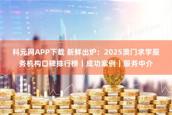 科元网APP下载 新鲜出炉:2025澳门求学服务机构口碑排行榜|成功案例|服务中介
