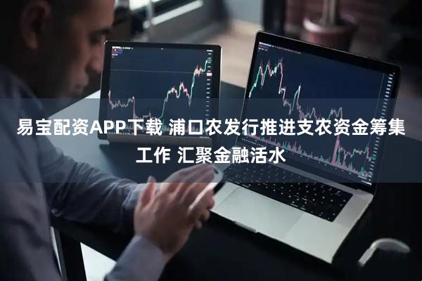 易宝配资APP下载 浦口农发行推进支农资金筹集工作 汇聚金融活水