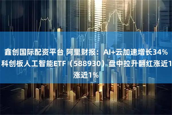 鑫创国际配资平台 阿里财报：AI+云加速增长34%，科创板人工智能ETF（588930）盘中拉升翻红涨近1%