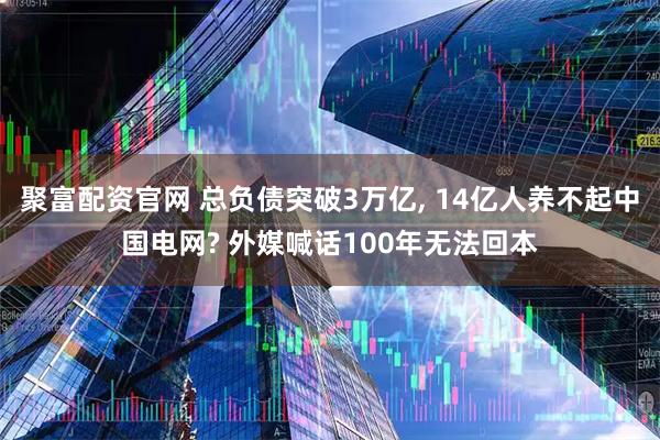 聚富配资官网 总负债突破3万亿, 14亿人养不起中国电网? 外媒喊话100年无法回本