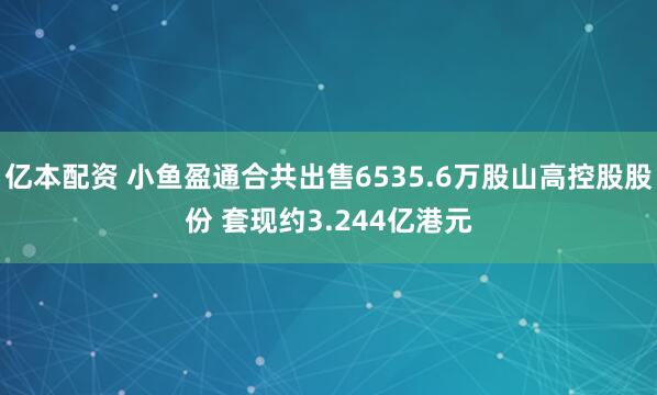 亿本配资 小鱼盈通合共出售6535.6万股山高控股股份 套现约3.244亿港元