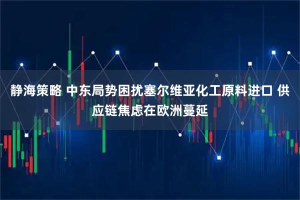 静海策略 中东局势困扰塞尔维亚化工原料进口 供应链焦虑在欧洲蔓延