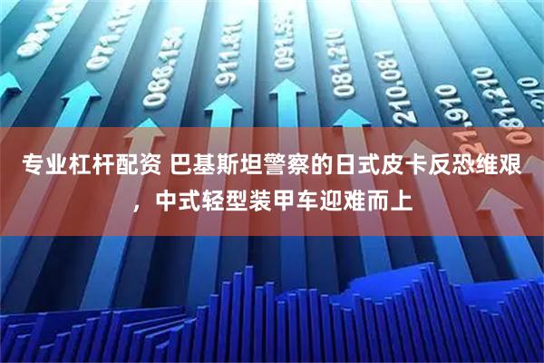 专业杠杆配资 巴基斯坦警察的日式皮卡反恐维艰,中式轻型装甲车迎难而上