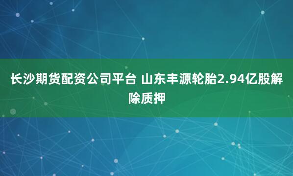长沙期货配资公司平台 山东丰源轮胎2.94亿股解除质押