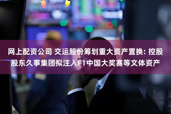 网上配资公司 交运股份筹划重大资产置换: 控股股东久事集团拟注入F1中国大奖赛等文体资产