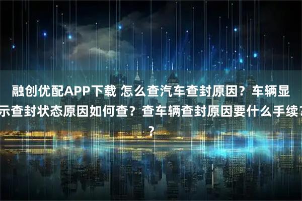 融创优配APP下载 怎么查汽车查封原因？车辆显示查封状态原因如何查？查车辆查封原因要什么手续？