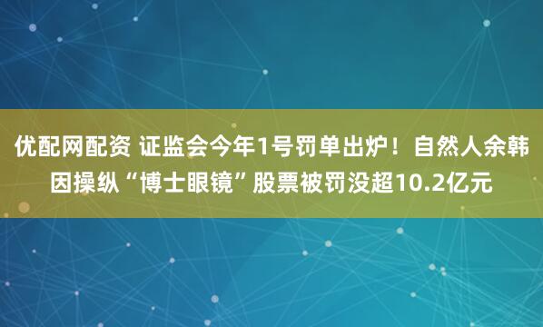 优配网配资 证监会今年1号罚单出炉！自然人余韩因操纵“博士眼镜”股票被罚没超10.2亿元