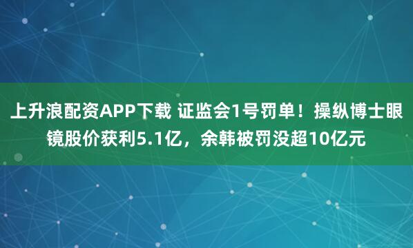 上升浪配资APP下载 证监会1号罚单！操纵博士眼镜股价获利5.1亿，余韩被罚没超10亿元