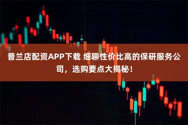 普兰店配资APP下载 细聊性价比高的保研服务公司，选购要点大揭秘！
