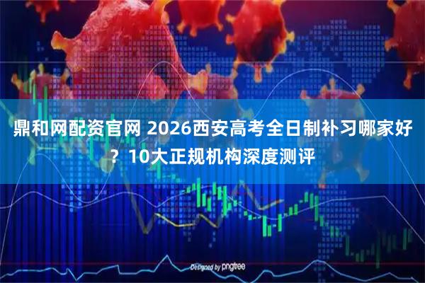 鼎和网配资官网 2026西安高考全日制补习哪家好？10大正规机构深度测评