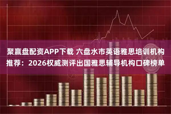 聚赢盘配资APP下载 六盘水市英语雅思培训机构推荐：2026权威测评出国雅思辅导机构口碑榜单