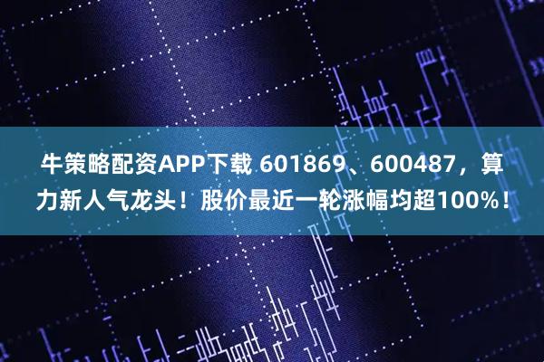 牛策略配资APP下载 601869、600487，算力新人气龙头！股价最近一轮涨幅均超100%！