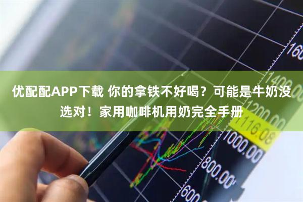 优配配APP下载 你的拿铁不好喝？可能是牛奶没选对！家用咖啡机用奶完全手册