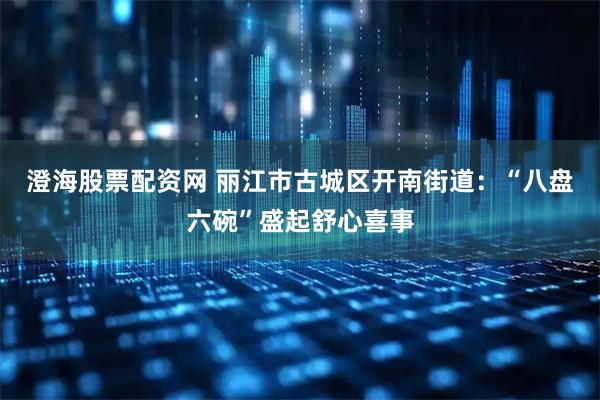 澄海股票配资网 丽江市古城区开南街道：“八盘六碗”盛起舒心喜事