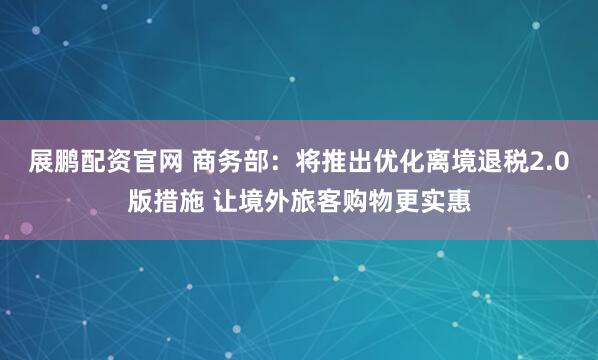 展鹏配资官网 商务部：将推出优化离境退税2.0版措施 让境外旅客购物更实惠