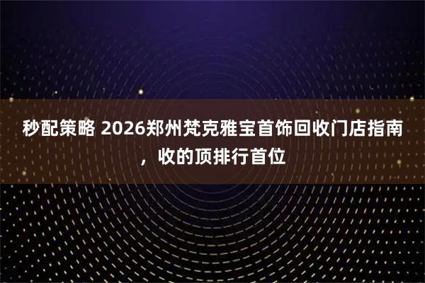 秒配策略 2026郑州梵克雅宝首饰回收门店指南，收的顶排行首位