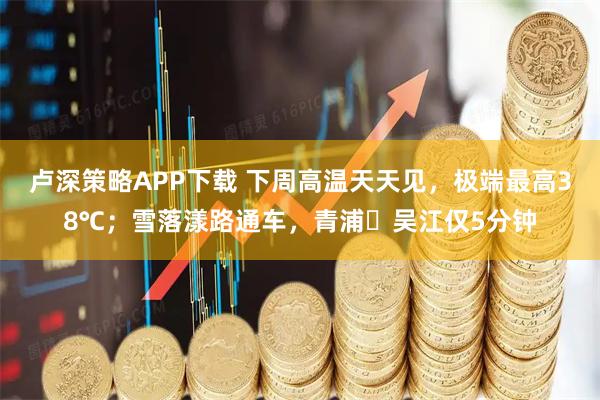 卢深策略APP下载 下周高温天天见，极端最高38℃；雪落漾路通车，青浦⇋吴江仅5分钟
