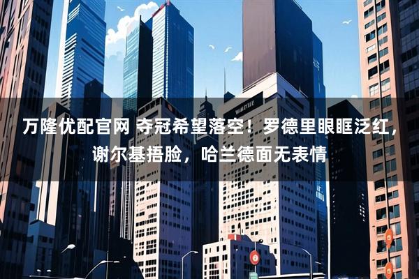 万隆优配官网 夺冠希望落空！罗德里眼眶泛红，谢尔基捂脸，哈兰德面无表情