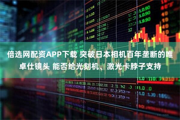 倍选网配资APP下载 突破日本相机百年垄断的唯卓仕镜头 能否给光刻机、激光卡脖子支持