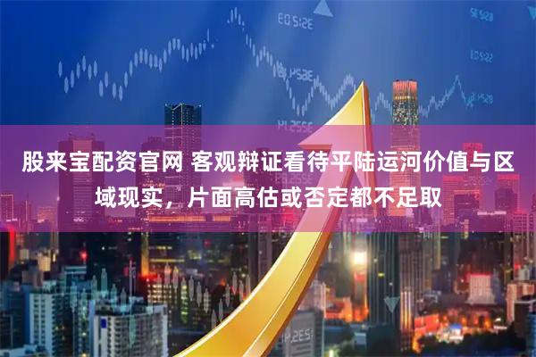 股来宝配资官网 客观辩证看待平陆运河价值与区域现实,片面高估或否定都不足取