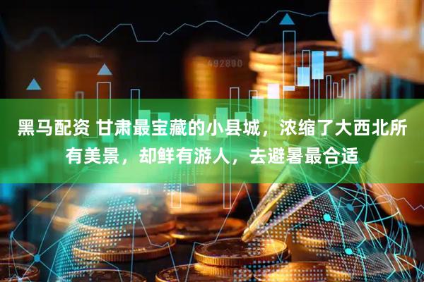 黑马配资 甘肃最宝藏的小县城，浓缩了大西北所有美景，却鲜有游人，去避暑最合适