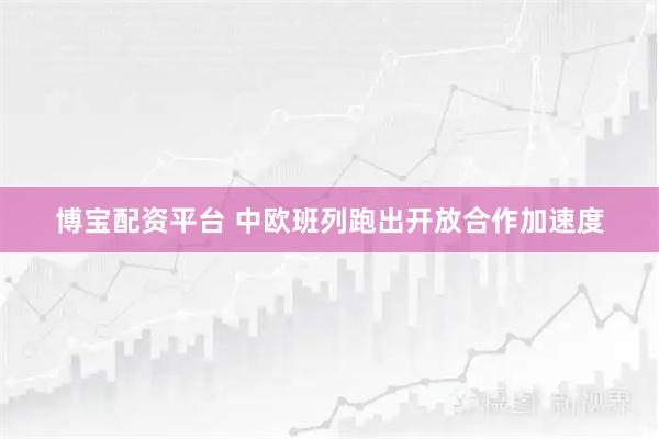 博宝配资平台 中欧班列跑出开放合作加速度