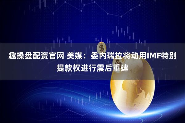 趣操盘配资官网 美媒：委内瑞拉将动用IMF特别提款权进行震后重建